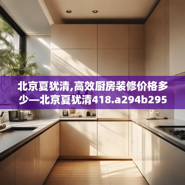 北京夏犹清,高效厨房装修价格多少—北京夏犹清418.a294b295c298fgy.305htyj