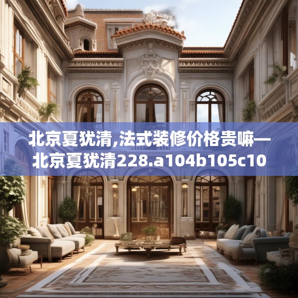 北京夏犹清,法式装修价格贵嘛—北京夏犹清228.a104b105c108fgy.115lkjl