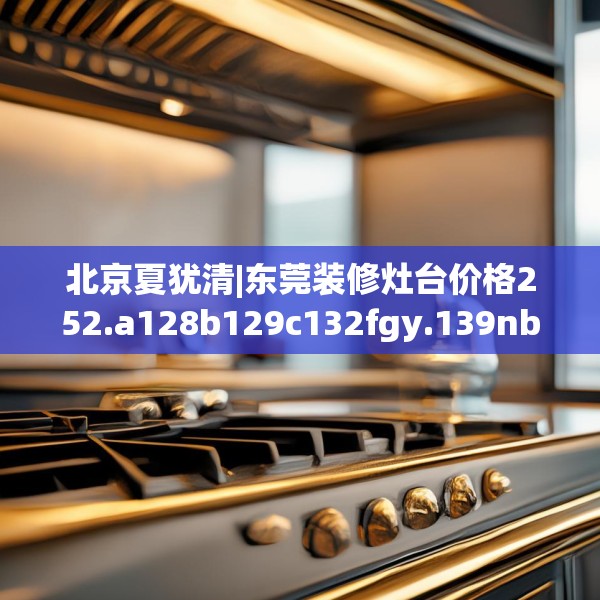 北京夏犹清|东莞装修灶台价格252.a128b129c132fgy.139nbn