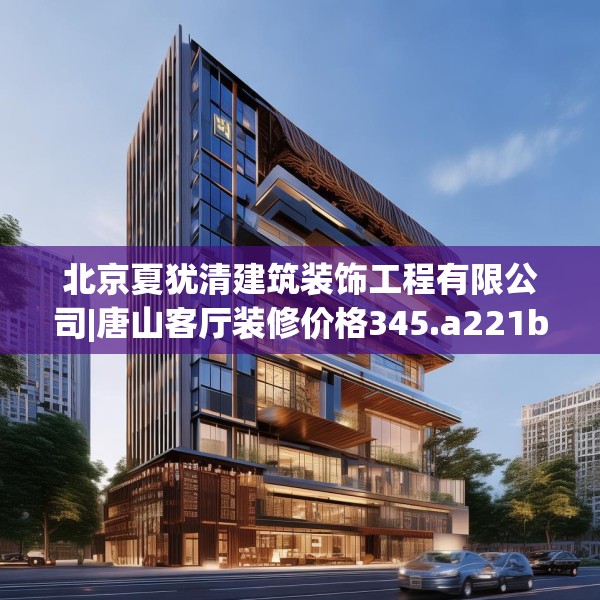 北京夏犹清建筑装饰工程有限公司|唐山客厅装修价格345.a221b222c225fgy.232uyk