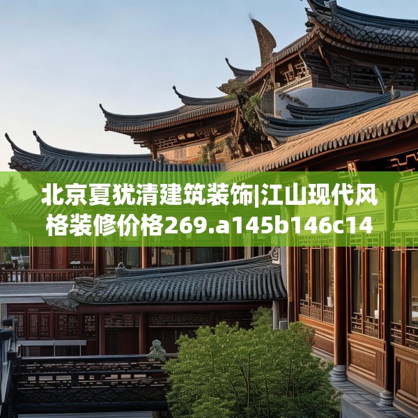 北京夏犹清建筑装饰|江山现代风格装修价格269.a145b146c149fgy.156bnbn
