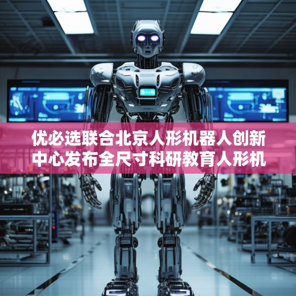 优必选联合北京人形机器人创新中心发布全尺寸科研教育人形机器人“天工行者”
