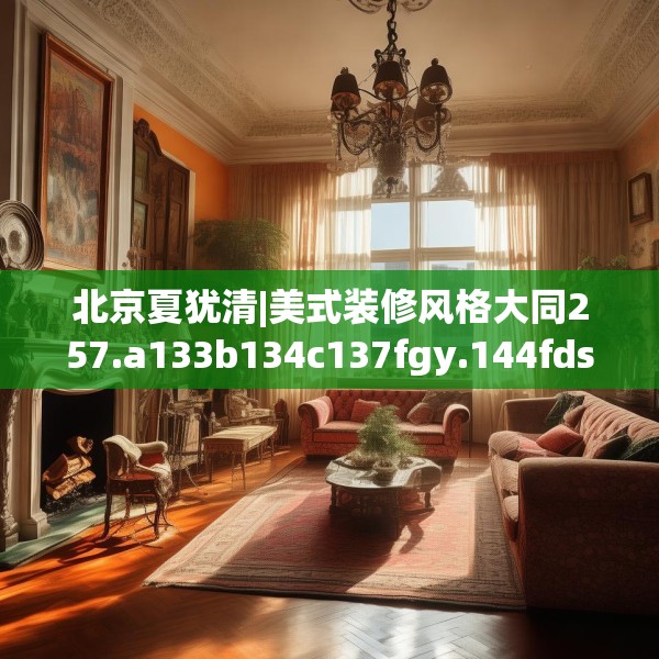 北京夏犹清|美式装修风格大同257.a133b134c137fgy.144fds