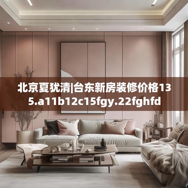 北京夏犹清|台东新房装修价格135.a11b12c15fgy.22fghfd