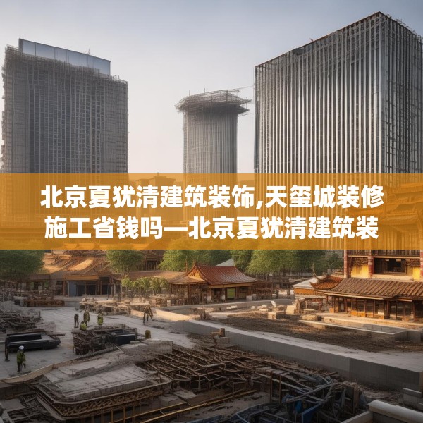 北京夏犹清建筑装饰,天玺城装修施工省钱吗—北京夏犹清建筑装饰301.a177b178c181fgy.188poiy