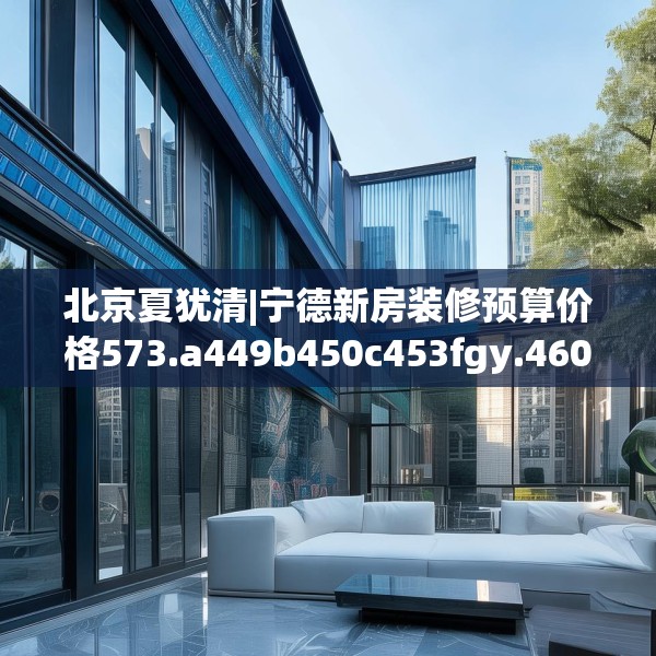 北京夏犹清|宁德新房装修预算价格573.a449b450c453fgy.460fhsg