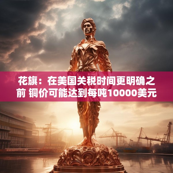 花旗：在美国关税时间更明确之前 铜价可能达到每吨10000美元