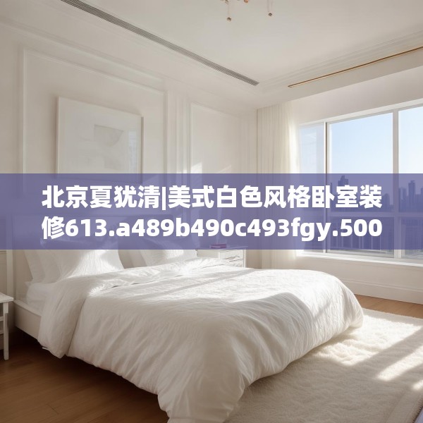 北京夏犹清|美式白色风格卧室装修613.a489b490c493fgy.500jhhj