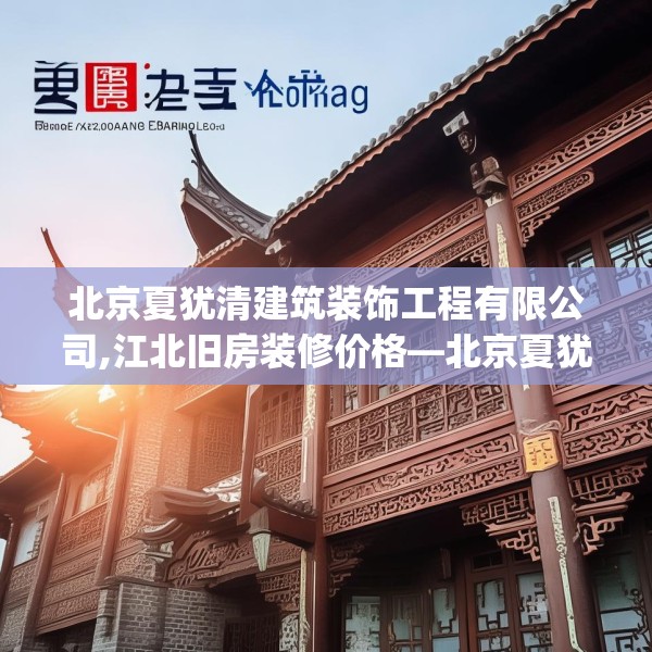 北京夏犹清建筑装饰工程有限公司,江北旧房装修价格—北京夏犹清建筑装饰工程有限公司231.a107b108c111fgy.118fhsg