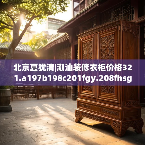 北京夏犹清|潮汕装修衣柜价格321.a197b198c201fgy.208fhsg