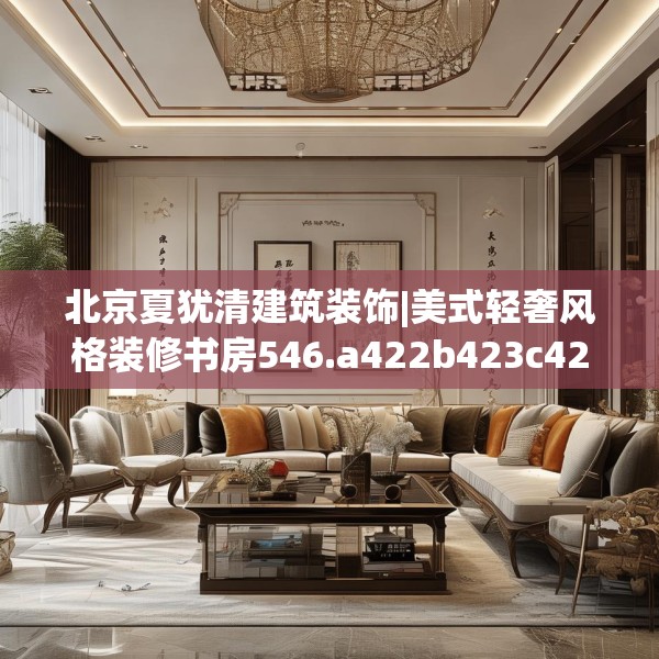 北京夏犹清建筑装饰|美式轻奢风格装修书房546.a422b423c426fgy.433dsfds