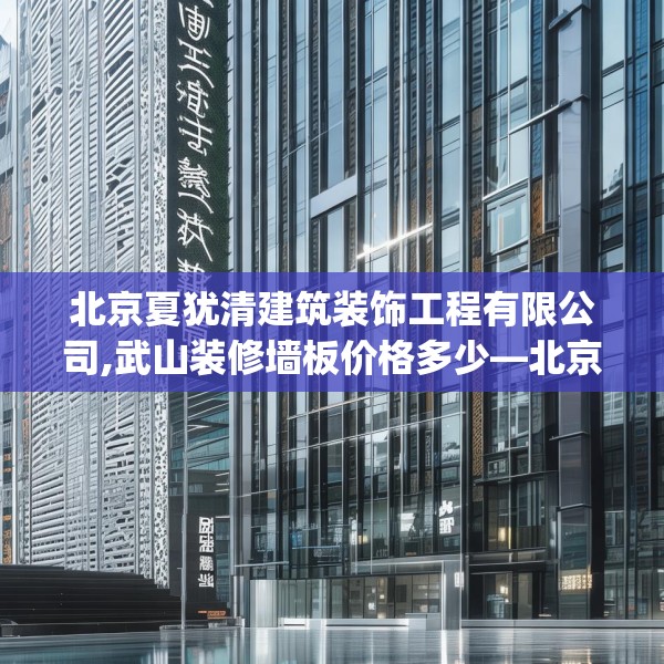 北京夏犹清建筑装饰工程有限公司,武山装修墙板价格多少—北京夏犹清建筑装饰工程有限公司260.a136b137c140fgy.147wew