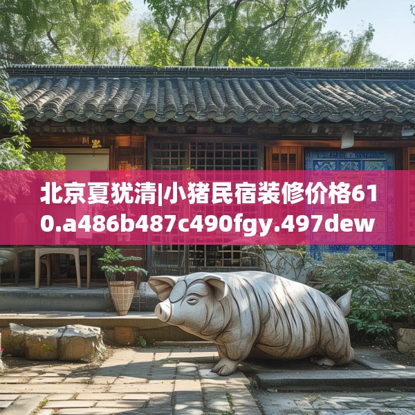 北京夏犹清|小猪民宿装修价格610.a486b487c490fgy.497dewqe
