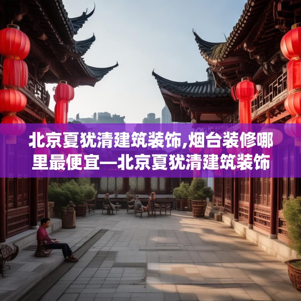北京夏犹清建筑装饰,烟台装修哪里最便宜—北京夏犹清建筑装饰461.a337b338c341fgy.348cvcx