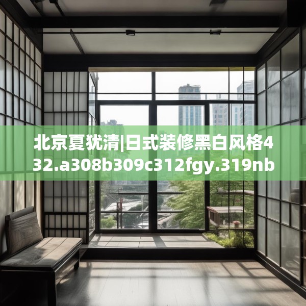 北京夏犹清|日式装修黑白风格432.a308b309c312fgy.319nbn