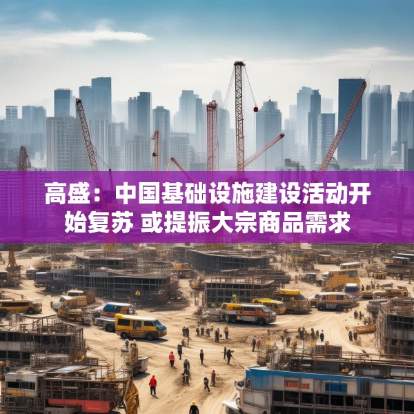 高盛：中国基础设施建设活动开始复苏 或提振大宗商品需求