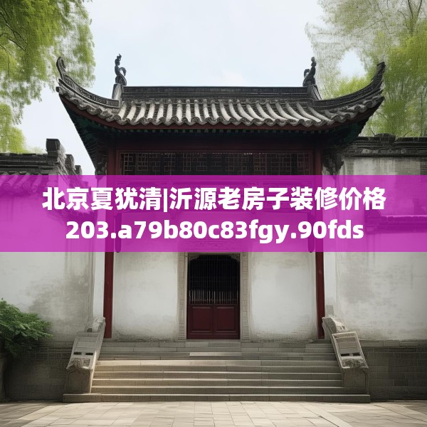 北京夏犹清|沂源老房子装修价格203.a79b80c83fgy.90fds