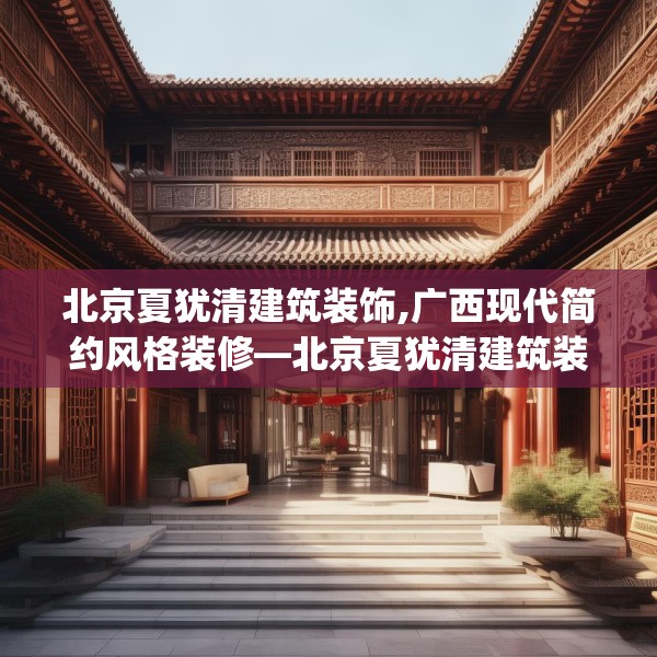 北京夏犹清建筑装饰,广西现代简约风格装修—北京夏犹清建筑装饰257.a133b134c137fgy.144fds
