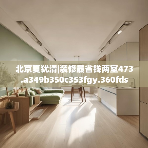北京夏犹清|装修最省钱两室473.a349b350c353fgy.360fds