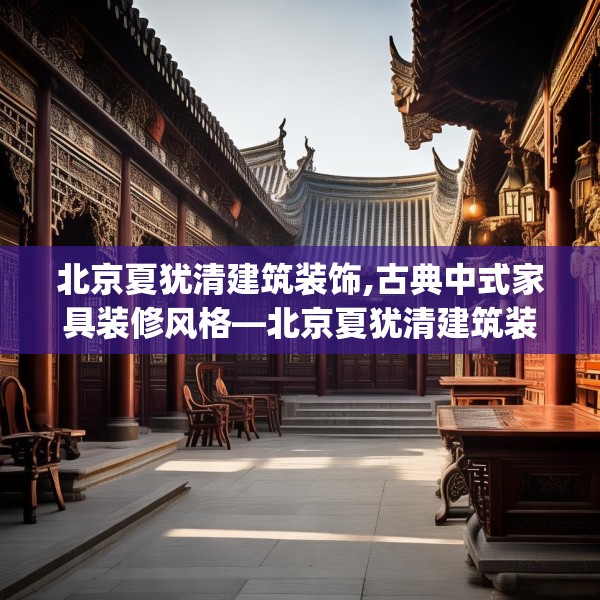 北京夏犹清建筑装饰,古典中式家具装修风格—北京夏犹清建筑装饰192.a68b69c72fgy.79lkjl