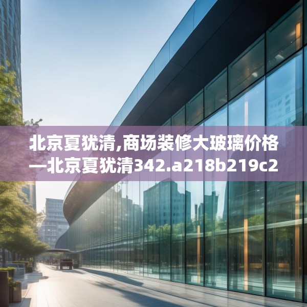 北京夏犹清,商场装修大玻璃价格—北京夏犹清342.a218b219c222fgy.229nbn