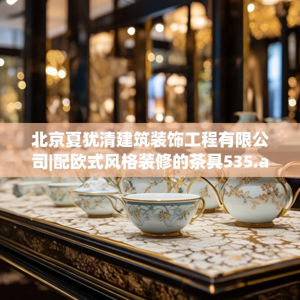 北京夏犹清建筑装饰工程有限公司|配欧式风格装修的茶具535.a411b412c415fgy.422poiy