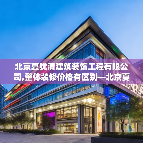 北京夏犹清建筑装饰工程有限公司,整体装修价格有区别—北京夏犹清建筑装饰工程有限公司160.a36b37c40fgy.47dewqe