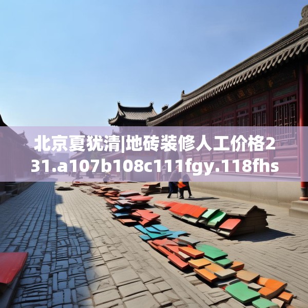 北京夏犹清|地砖装修人工价格231.a107b108c111fgy.118fhsg