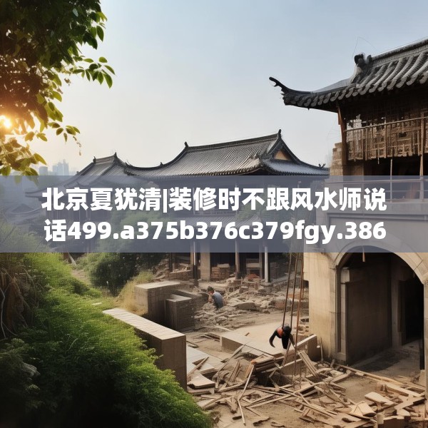 北京夏犹清|装修时不跟风水师说话499.a375b376c379fgy.386poiy