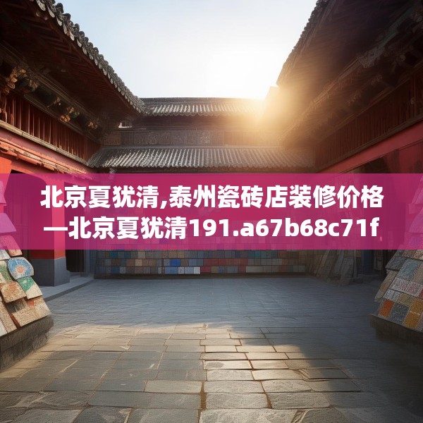 北京夏犹清,泰州瓷砖店装修价格—北京夏犹清191.a67b68c71fgy.78cvcx