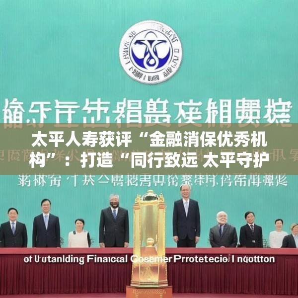 太平人寿获评“金融消保优秀机构”：打造“同行致远 太平守护”消保文化体系