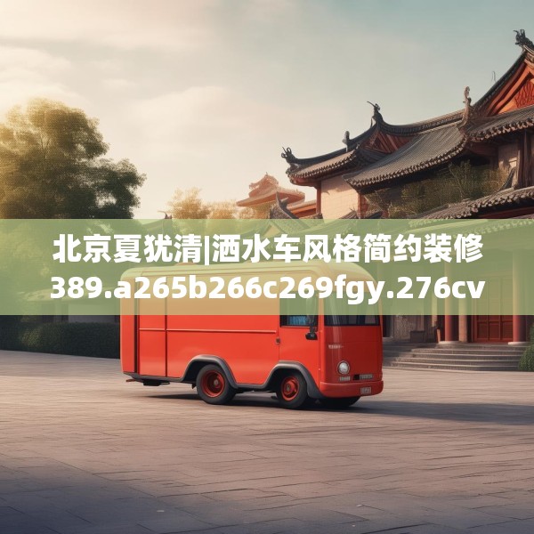 北京夏犹清|洒水车风格简约装修389.a265b266c269fgy.276cvcx