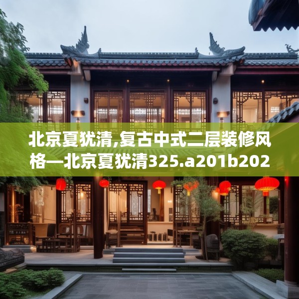 北京夏犹清,复古中式二层装修风格—北京夏犹清325.a201b202c205fgy.212jhhj