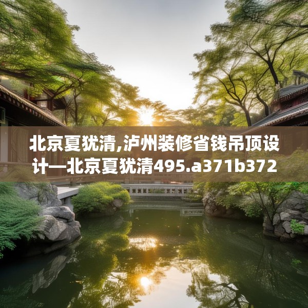 北京夏犹清,泸州装修省钱吊顶设计—北京夏犹清495.a371b372c375fgy.382fghfd