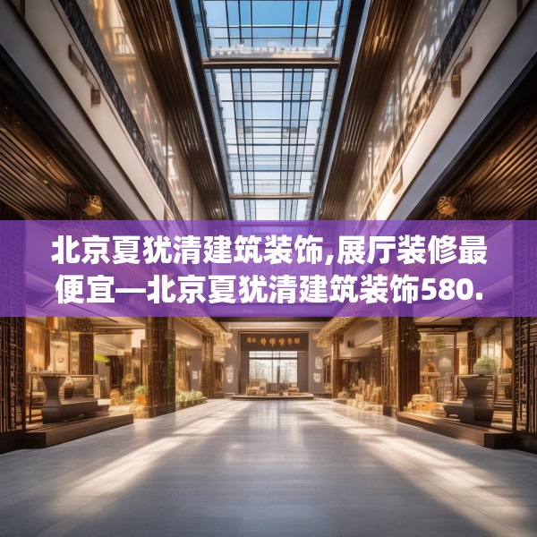 北京夏犹清建筑装饰,展厅装修最便宜—北京夏犹清建筑装饰580.a456b457c460fgy.467htyj