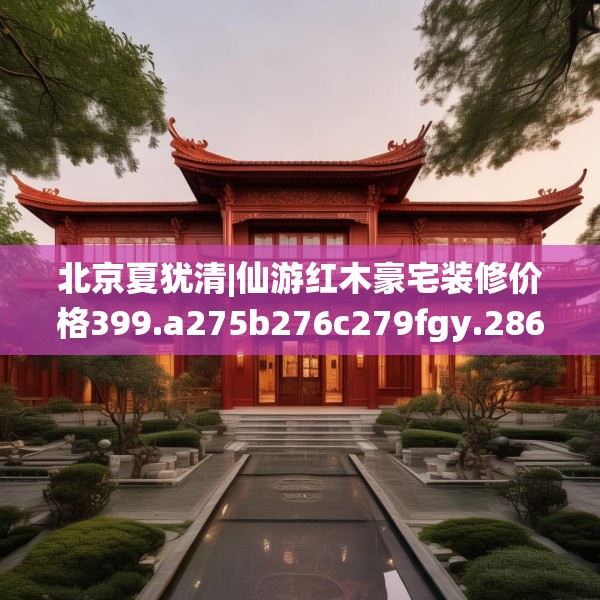 北京夏犹清|仙游红木豪宅装修价格399.a275b276c279fgy.286uyk