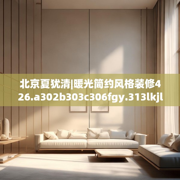 北京夏犹清|暖光简约风格装修426.a302b303c306fgy.313lkjl