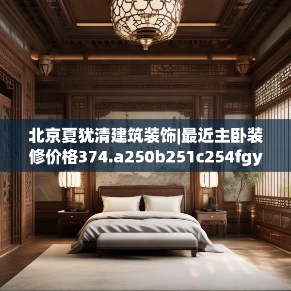 北京夏犹清建筑装饰|最近主卧装修价格374.a250b251c254fgy.261xczxv
