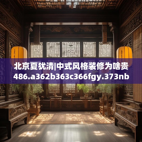 北京夏犹清|中式风格装修为啥贵486.a362b363c366fgy.373nbn