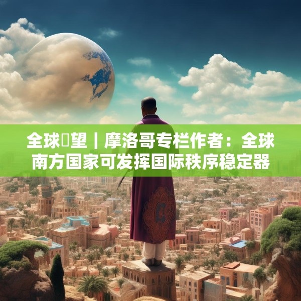 全球瞭望｜摩洛哥专栏作者：全球南方国家可发挥国际秩序稳定器作用