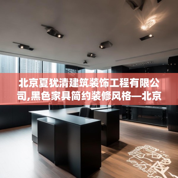 北京夏犹清建筑装饰工程有限公司,黑色家具简约装修风格—北京夏犹清建筑装饰工程有限公司255.a131b132c135fgy.142uyk