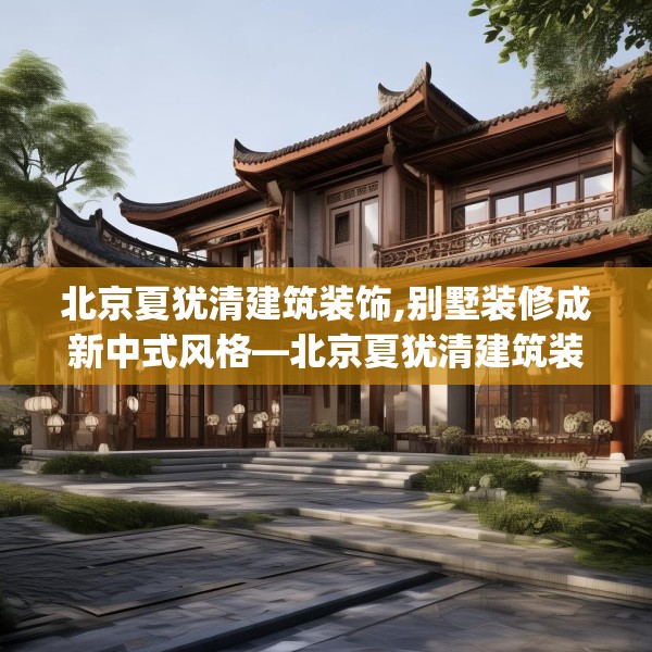 北京夏犹清建筑装饰,别墅装修成新中式风格—北京夏犹清建筑装饰259.a135b136c139fgy.146fdsfds