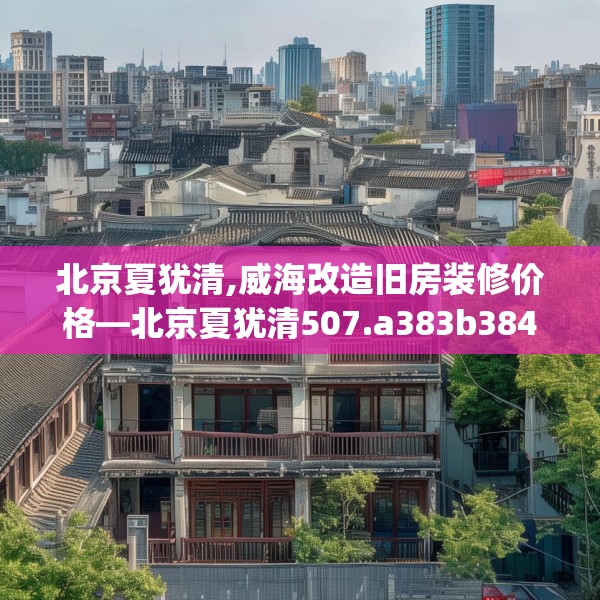 北京夏犹清,威海改造旧房装修价格—北京夏犹清507.a383b384c387fgy.394uyk