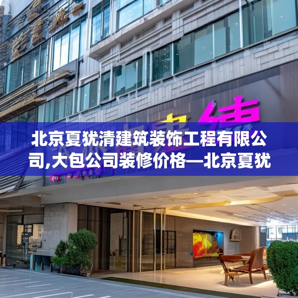 北京夏犹清建筑装饰工程有限公司,大包公司装修价格—北京夏犹清建筑装饰工程有限公司416.a292b293c296fgy.30376668