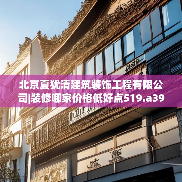 北京夏犹清建筑装饰工程有限公司|装修哪家价格低好点519.a395b396c399fgy.406fhsg