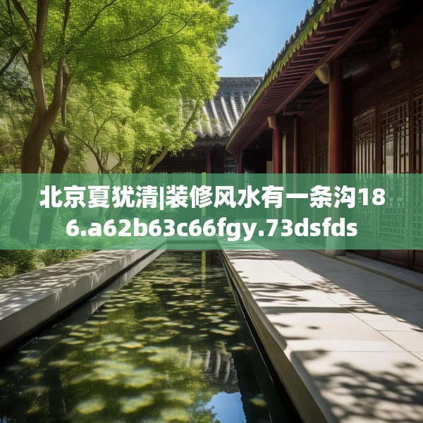 北京夏犹清|装修风水有一条沟186.a62b63c66fgy.73dsfds