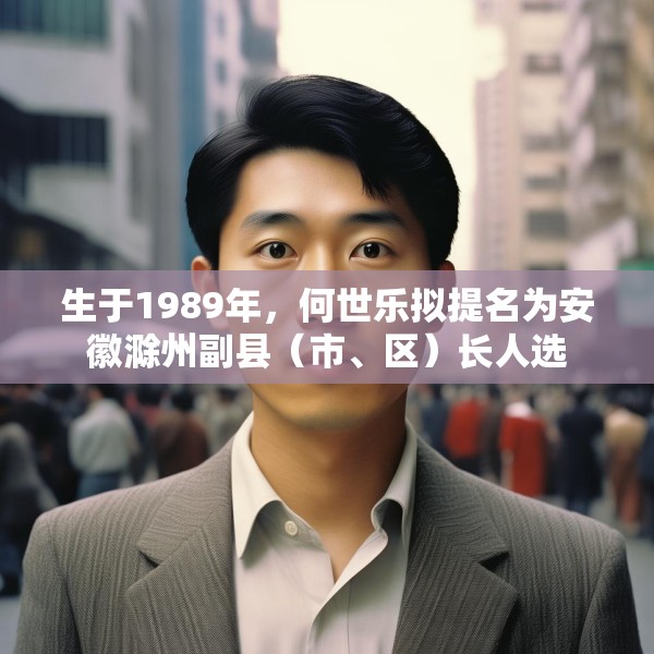 生于1989年，何世乐拟提名为安徽滁州副县（市、区）长人选