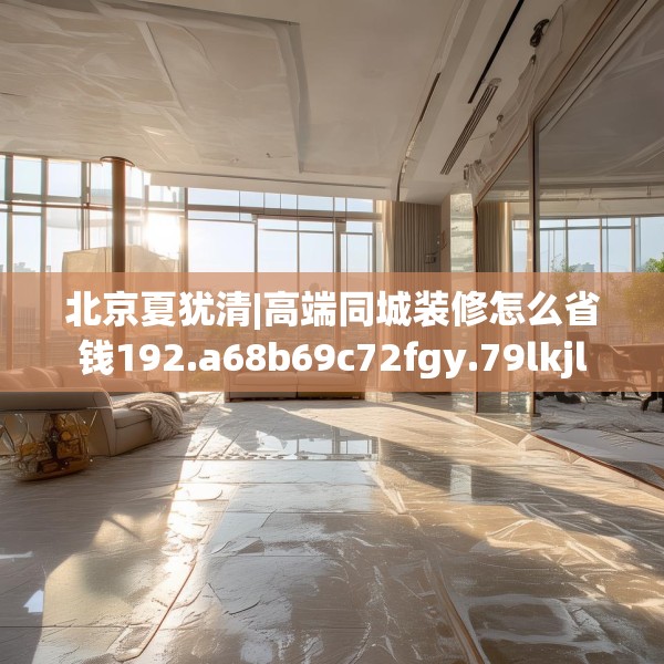 北京夏犹清|高端同城装修怎么省钱192.a68b69c72fgy.79lkjl