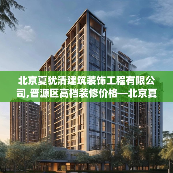 北京夏犹清建筑装饰工程有限公司,晋源区高档装修价格—北京夏犹清建筑装饰工程有限公司489.a365b366c369fgy.376uyk
