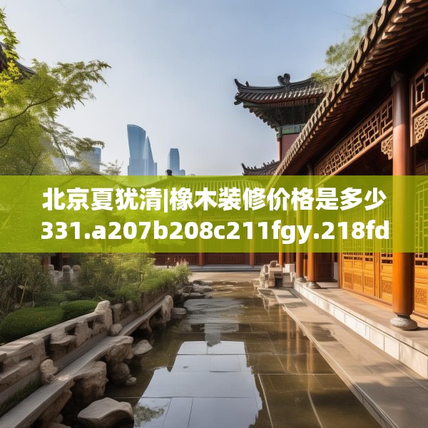 北京夏犹清|橡木装修价格是多少331.a207b208c211fgy.218fdsfds